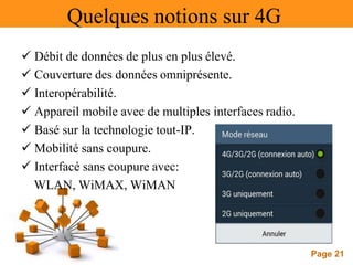 Page 21
Quelques notions sur 4G
 Débit de données de plus en plus élevé.
 Couverture des données omniprésente.
 Interopérabilité.
 Appareil mobile avec de multiples interfaces radio.
 Basé sur la technologie tout-IP.
 Mobilité sans coupure.
 Interfacé sans coupure avec:
WLAN, WiMAX, WiMAN
 
