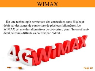 Page 22
WIMAX
Est une technologie permettant des connexions sans-fil à haut-
débit sur des zones de couverture de plusieurs kilomètres. Le
WIMAX est une des alternatives de couverture pour l'Internet haut-
débit de zones difficiles à couvrir par l'ADSL.
 