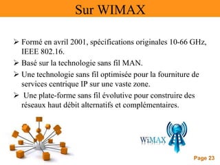 Page 23
Sur WIMAX
 Formé en avril 2001, spécifications originales 10-66 GHz,
IEEE 802.16.
 Basé sur la technologie sans fil MAN.
 Une technologie sans fil optimisée pour la fourniture de
services centrique IP sur une vaste zone.
 Une plate-forme sans fil évolutive pour construire des
réseaux haut débit alternatifs et complémentaires.
 