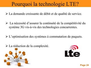 Page 24
Pourquoi la technologie LTE?
 La demande croissante de débit et de qualité de service.
 La nécessité d’assurer la continuité de la compétitivité du
système 3G vis-à-vis des technologies concurrentes.
 L’optimisation des systèmes à commutation de paquets.
 La réduction de la complexité.
 