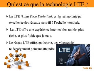 Page 25
Qu’est ce que la technologie LTE ?
 La LTE (Long Term Evolution), est la technologie par
excellence des réseaux sans-fil à l’échelle mondiale.
 La LTE offre une expérience Internet plus rapide, plus
riche, et plus fluide que jamais.
 Le réseau LTE offre, en théorie, des vitesses de
téléchargement pouvant atteindre
100 Mbps.
 