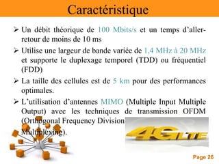 Page 26
Caractéristique
 Un débit théorique de 100 Mbits/s et un temps d’aller-
retour de moins de 10 ms
 Utilise une largeur de bande variée de 1,4 MHz à 20 MHz
et supporte le duplexage temporel (TDD) ou fréquentiel
(FDD)
 La taille des cellules est de 5 km pour des performances
optimales.
 L’utilisation d’antennes MIMO (Multiple Input Multiple
Output) avec les techniques de transmission OFDM
(Orthogonal Frequency Division
Multiplexing).
 