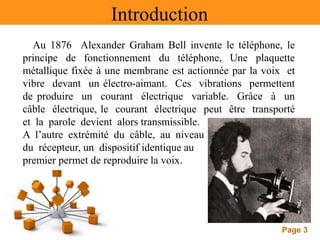 Page 3
Introduction
Au 1876 Alexander Graham Bell invente le téléphone, le
principe de fonctionnement du téléphone, Une plaquette
métallique fixée à une membrane est actionnée par la voix et
vibre devant un électro-aimant. Ces vibrations permettent
de produire un courant électrique variable. Grâce à un
câble électrique, le courant électrique peut être transporté
et la parole devient alors transmissible.
A l’autre extrémité du câble, au niveau
du récepteur, un dispositif identique au
premier permet de reproduire la voix.
 