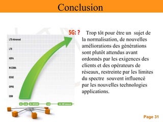Page 31
Conclusion
Trop tôt pour être un sujet de
la normalisation, de nouvelles
améliorations des générations
sont plutôt attendus avant
ordonnés par les exigences des
clients et des opérateurs de
réseaux, restreinte par les limites
du spectre souvent influencé
par les nouvelles technologies
applications.
 