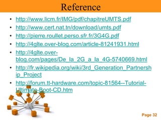 Page 32
Reference
• http://www.licm.fr/IMG/pdf/chapitreUMTS.pdf
• http://www.cert.nat.tn/download/umts.pdf
• http://pierre.roullet.perso.sfr.fr/3G4G.pdf
• http://4glte.over-blog.com/article-81241931.html
• http://4glte.over-
blog.com/pages/De_la_2G_a_la_4G-5740669.html
• http://fr.wikipedia.org/wiki/3rd_Generation_Partnersh
ip_Project
• http://forum.tt-hardware.com/topic-81564--Tutorial-
Ultimate-Boot-CD.htm
 