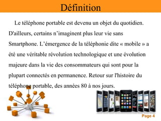 Page 4
Définition
Le téléphone portable est devenu un objet du quotidien.
D'ailleurs, certains n’imaginent plus leur vie sans
Smartphone. L’émergence de la téléphonie dite « mobile » a
été une véritable révolution technologique et une évolution
majeure dans la vie des consommateurs qui sont pour la
plupart connectés en permanence. Retour sur l'histoire du
téléphone portable, des années 80 à nos jours.
 
