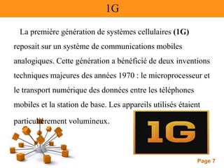 Page 7
1G
La première génération de systèmes cellulaires (1G)
reposait sur un système de communications mobiles
analogiques. Cette génération a bénéficié de deux inventions
techniques majeures des années 1970 : le microprocesseur et
le transport numérique des données entre les téléphones
mobiles et la station de base. Les appareils utilisés étaient
particulièrement volumineux.
 