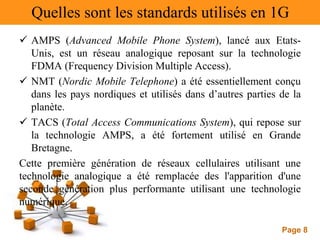 Page 8
Quelles sont les standards utilisés en 1G
 AMPS (Advanced Mobile Phone System), lancé aux Etats-
Unis, est un réseau analogique reposant sur la technologie
FDMA (Frequency Division Multiple Access).
 NMT (Nordic Mobile Telephone) a été essentiellement conçu
dans les pays nordiques et utilisés dans d’autres parties de la
planète.
 TACS (Total Access Communications System), qui repose sur
la technologie AMPS, a été fortement utilisé en Grande
Bretagne.
Cette première génération de réseaux cellulaires utilisant une
technologie analogique a été remplacée des l'apparition d'une
seconde génération plus performante utilisant une technologie
numérique.
 