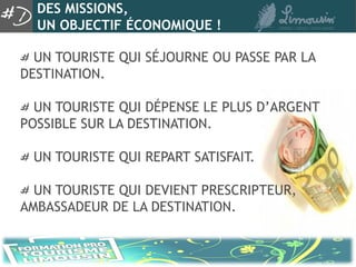 DES MISSIONS,
  UN OBJECTIF ÉCONOMIQUE !

  UN TOURISTE QUI SÉJOURNE OU PASSE PAR LA
DESTINATION.

  UN TOURISTE QUI DÉPENSE LE PLUS D’ARGENT
POSSIBLE SUR LA DESTINATION.

 UN TOURISTE QUI REPART SATISFAIT.

  UN TOURISTE QUI DEVIENT PRESCRIPTEUR,
AMBASSADEUR DE LA DESTINATION.
 