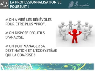 LA PROFESSIONNALISATION SE
  POURSUIT !


  ON A VIRÉ LES BÉNÉVOLES
POUR ÊTRE PLUS “PRO”.

  ON DISPOSE D’OUTILS
D’ANALYSE.

  ON DOIT MANAGER SA
DESTINATION ET L’ÉCOSYSTÈME
QUI LA COMPOSE !
 