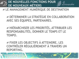 DE NOUVELLES FONCTIONS POUR
  DE NOUVEAUX MÉTIERS
LE MANAGEMENT NUMÉRIQUE DE DESTINATION

  DÉTERMINER LA STRATÉGIE EN COLLABORATION
AVEC SES ÉQUIPES, PARTENAIRES.

  HIÉRARCHISER LES PRIORITÉS, ATTRIBUER LES
RESPONSABILITÉS, DONNER LE TEMPS ET LE
TEMPO.

  FIXER LES OBJECTIFS À ATTEINDRE, LES
CONTRÔLER RÉGULIÈREMENT À TRAVERS UN
REPORTING.
 
