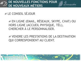DE NOUVELLES FONCTIONS POUR
DE NOUVEAUX MÉTIERS

LE CONSEIL SÉJOUR

  EN LIGNE (EMAIL, RÉSEAUX, SKYPE, CHAT) OU
HORS LIGNE (ACCUEIL PHYSIQUE, TÉL),
CHERCHER À LE PERSONNALISER.

 VENDRE LES PRESTATIONS DE LA DESTINATION
QUI CORRESPONDENT AU CLIENT.
 
