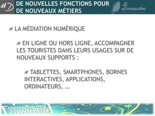 DE NOUVELLES FONCTIONS POUR
DE NOUVEAUX MÉTIERS

LA MÉDIATION NUMÉRIQUE

  EN LIGNE OU HORS LIGNE, ACCOMPAGNER
LES TOURISTES DANS LEURS USAGES SUR DE
NOUVEAUX SUPPORTS :

     TABLETTES, SMARTPHONES, BORNES
   INTERACTIVES, APPLICATIONS,
   ORDINATEURS, …
 