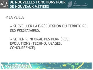 DE NOUVELLES FONCTIONS POUR
DE NOUVEAUX MÉTIERS

LA VEILLE

  SURVEILLER LA E-RÉPUTATION DU TERRITOIRE,
DES PRESTATAIRES.

  SE TENIR INFORMÉ DES DERNIÈRES
ÉVOLUTIONS (TECHNO, USAGES,
CONCURRENCE).
 