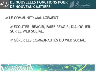 DE NOUVELLES FONCTIONS POUR
DE NOUVEAUX MÉTIERS

LE COMMUNITY MANAGEMENT

  ÉCOUTER, RÉAGIR, FAIRE RÉAGIR, DIALOGUER
SUR LE WEB SOCIAL.

  GÉRER LES COMMUNAUTÉS DU WEB SOCIAL.
 