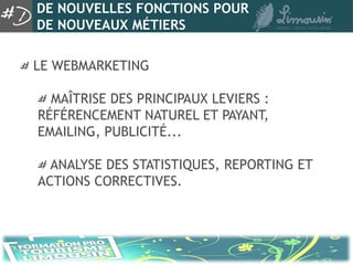 DE NOUVELLES FONCTIONS POUR
DE NOUVEAUX MÉTIERS

LE WEBMARKETING

  MAÎTRISE DES PRINCIPAUX LEVIERS :
RÉFÉRENCEMENT NATUREL ET PAYANT,
EMAILING, PUBLICITÉ...

  ANALYSE DES STATISTIQUES, REPORTING ET
ACTIONS CORRECTIVES.
 