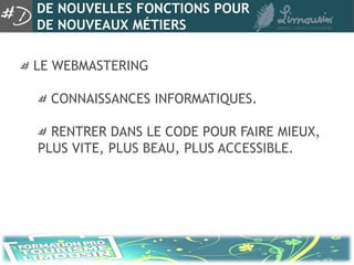 DE NOUVELLES FONCTIONS POUR
DE NOUVEAUX MÉTIERS

LE WEBMASTERING

  CONNAISSANCES INFORMATIQUES.

  RENTRER DANS LE CODE POUR FAIRE MIEUX,
PLUS VITE, PLUS BEAU, PLUS ACCESSIBLE.
 