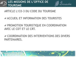 LES MISSIONS DE L’OFFICE DE
  TOURISME
ARTICLE L133-3 DU CODE DU TOURISME

 ACCUEIL ET INFORMATION DES TOURISTES

  PROMOTION TOURISTIQUE EN COORDINATION
AVEC LE CDT ET LE CRT.

  COORDINATION DES INTERVENTIONS DES DIVERS
PARTENAIRES.
 