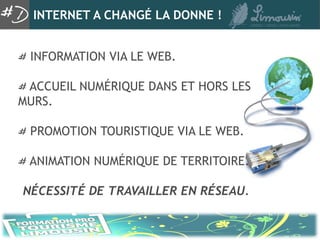 INTERNET A CHANGÉ LA DONNE !


 INFORMATION VIA LE WEB.

 ACCUEIL NUMÉRIQUE DANS ET HORS LES
MURS.

 PROMOTION TOURISTIQUE VIA LE WEB.

 ANIMATION NUMÉRIQUE DE TERRITOIRE.

NÉCESSITÉ DE TRAVAILLER EN RÉSEAU.
 