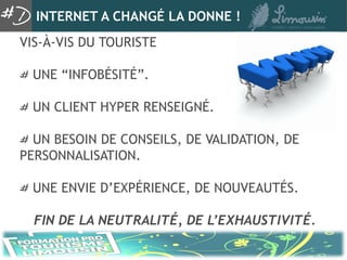 INTERNET A CHANGÉ LA DONNE !
VIS-À-VIS DU TOURISTE

  UNE “INFOBÉSITÉ”.

  UN CLIENT HYPER RENSEIGNÉ.

  UN BESOIN DE CONSEILS, DE VALIDATION, DE
PERSONNALISATION.

  UNE ENVIE D’EXPÉRIENCE, DE NOUVEAUTÉS.

  FIN DE LA NEUTRALITÉ, DE L’EXHAUSTIVITÉ.
 