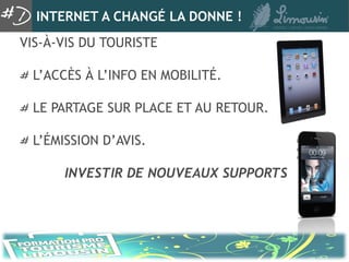 INTERNET A CHANGÉ LA DONNE !
VIS-À-VIS DU TOURISTE

  L’ACCÈS À L’INFO EN MOBILITÉ.

  LE PARTAGE SUR PLACE ET AU RETOUR.

  L’ÉMISSION D’AVIS.

       INVESTIR DE NOUVEAUX SUPPORTS
 