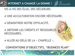 INTERNET A CHANGÉ LA DONNE !
VIS-À-VIS DES ÉLUS, DES DÉCIDEURS

  UNE ACCULTURATION ENCORE NÉCESSAIRE.

  DÉMONTRER NOTRE EFFICACITÉ.

  OBTENIR LES CRÉDITS ET RESSOURCES
NÉCESSAIRES.

 ALLER AU-DELÀ DE LA « CHAPELLE ».

CONVENTIONS D’OBJECTIFS, “BUSINESS PLAN”
 