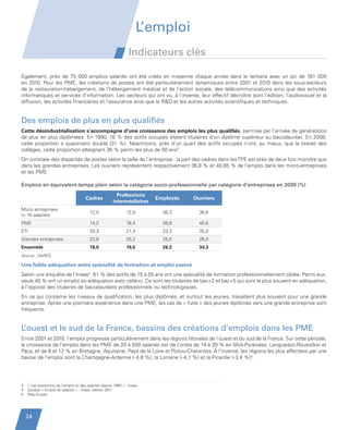 L’emploi
                                                                         Indicateurs clés

         Egalement, près de 75  000 emplois salariés ont été créés en moyenne chaque année dans le tertiaire avec un pic de 161  000
         en 2010. Pour les PME, les créations de postes ont été particulièrement dynamiques entre 2001 et 2010 dans les sous-secteurs
         de la restauration-hébergement, de l’hébergement médical et de l’action sociale, des télécommunications ainsi que des activités
         informatiques et services d’information. Les secteurs qui ont vu, à l’inverse, leur effectif décroître sont l’édition, l’audiovisuel et la
         diffusion, les activités financières et l’assurance ainsi que la RD et les autres activités scientifiques et techniques.


         Des emplois de plus en plus qualifiés
         Cette désindustrialisation s’accompagne d’une croissance des emplois les plus qualifiés, permise par l’arrivée de générations
         de plus en plus diplômées. En 1990, 16 % des actifs occupés étaient titulaires d’un diplôme supérieur au baccalauréat. En 2008,
         cette proportion a quasiment doublé (31  %). Néanmoins, près d’un quart des actifs occupés n’ont, au mieux, que le brevet des
         collèges, cette proportion atteignant 36 % parmi les plus de 50 ans3.
         On constate des disparités de postes selon la taille de l’entreprise : la part des cadres dans les TPE est près de deux fois moindre que
         dans les grandes entreprises. Les ouvriers représentent respectivement 36,8 % et 40,65 % de l’emploi dans les micro-entreprises
         et les PME.

         Emplois en équivalent-temps plein selon la catégorie socio-professionnelle par catégorie d’entreprises en 2009 (%)
                                                                  Professions
                                                Cadres
                                                                intermédiaires
                                                                                  Employés   Ouvriers

         Micro entreprises
                                                  12,0                  12,9        38,3       36,8
         ( 10 salariés)
         PME                                      14,2                  16,4        28,8       40,6
         ETI                                      20,3                  21,4        23,2       35,0
         Grandes entreprises                      23,8                  25,2        25,0       26,0
         Ensemble                                 18,0                  19,5        28,2       34,3
         Source : DARES

         Une faible adéquation entre spécialité de formation et emploi exercé
         Selon une enquête de l’Insee4, 61 % des actifs de 15 à 55 ans ont une spécialité de formation professionnellement ciblée. Parmi eux,
         seuls 40 % ont un emploi en adéquation avec celle-ci. Ce sont les titulaires de bac+2 et bac+5 qui sont le plus souvent en adéquation,
         à l’opposé des titulaires de baccalauréats professionnels ou technologiques.
         En ce qui concerne les niveaux de qualification, les plus diplômés, et surtout les jeunes, travaillent plus souvent pour une grande
         entreprise. Après une première expérience dans une PME, les cas de « fuite » des jeunes diplômés vers une grande entreprise sont
         fréquents.


         L’ouest et le sud de la France, bassins des créations d’emplois dans les PME
         Entre 2001 et 2010, l’emploi progresse particulièrement dans les régions littorales de l’ouest et du sud de la France. Sur cette période,
         la croissance de l’emploi dans les PME de 20 à 500 salariés est de l’ordre de 14 à 20 % en Midi-Pyrénées, Languedoc-Roussillon et
         Paca, et de 8 et 12 % en Bretagne, Aquitaine, Pays de la Loire et Poitou-Charentes. A l’inverse, les régions les plus affectées par une
         baisse de l’emploi sont la Champagne-Ardenne (- 4,8 %), la Lorraine (- 4,7 %) et la Picardie (- 3,4 %)5.




         3   « Les évolutions de l’emploi et des salaires depuis 1990 » - Insee
         4   Dossier « Emploi et salaires » - Insee, édition 2011
         5   Pôle Emploi




             24


Etude PME 2012.indd 24                                                                                                                     6/14/2012 5:11:18 PM
 