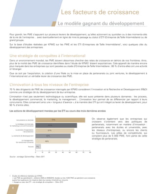 Les facteurs de croissance
                                                                           Le modèle gagnant du développement

         Pour grandir, les PME s’appuient sur plusieurs leviers de développement, qu’elles actionnent au quotidien ou à des moments-clés
         de la vie de l’entreprise… avec éventuellement en ligne de mire le passage au statut d’ETI (Entreprise de Taille Intermédiaire) ou de
         grand groupe.
         Sur la base d’études réalisées par KPMG sur les PME et les ETI (Entreprises de Taille Intermédiaire)1, voici quelques clés du
         développement des entreprises.


         Une stratégie de conquêtes à l’international
         Dans un environnement mondial, les PME doivent désormais chercher des relais de croissance en dehors de nos frontières. Ainsi,
         plus de la moitié des PME de croissance identifiées dans l’étude de KPMG1 étaient exportatrices. Cela apparaît de manière encore
         plus marquée dans les entreprises qui sont passées au stade d’Entreprise de Taille Intermédiaire : 80 % d’entre elles ont une activité
         à l’étranger.
         Que ce soit par l’exportation, la création d’une filiale ou la mise en place de partenariats ou joint ventures, le développement à
         l’international est un véritable levier de croissance des PME.


         L’innovation à tous les niveaux de l’entreprise
         70 % des dirigeants de PME de croissance interrogés par KPMG considèrent l’innovation et la Recherche et Développement (RD)
         comme une stratégie clé du développement de leur entreprise.
         L’innovation n’est pas seulement technologique ou scientifique, elle est aussi présente dans plusieurs domaines  : les process,
         le développement commercial, le marketing, le management… L            ’innovation leur permet de se différencier par rapport à leurs
         concurrents. de développement menées par les ETI
            Les actions Elles conservent ainsi une « longueur d’avance », à la manière des ETI qui ont intégré ce levier de développement, pour
         90 % d’entre elles.
            au cours des trois dernières années

         Les actions de développement menées par les ETI au cours des trois dernières années


                   Les produits ou services                         72%                                                On observe également que les entreprises qui
                                                                                                                       croissent s’orientent vers des politiques de
                La stratégie commerciale,
         le marketing ou la communication                     61%                                                      partenariats, notamment en matière d’innovation  :
                                                                                                                       partenariats avec les écoles et universités, avec
                  Le process d’organisation                   57%                                                      les réseaux d’entreprises, ou encore les clients
                            / de production
                                                                                                                       ou fournisseurs. Les pôles de compétitivité, qui
             La recherche  développement                   52%                                                        comptent plus de 5  000 PME, font partie de cette
                                                                                                                       stratégie de partenariats.
                          Le management,
                                                            48%
                  les ressources humaines

                                   Aucune         7%


                                              0        10     20      30      40       50       60       70       80

         Source : sondage OpinionWay – Mars 2011




         1   Etudes de référence réalisées par KPMG :
             
             « Les PME qui grandissent », éditions 2008 et 2009/2010, études sur les 2 000 PME qui génèrent une croissance
             quatre fois supérieure à la moyenne dans leur secteur d’activité sur cinq ans.
             « Voyage au cœur des ETI : une stratégie de conquêtes » - Mars 2012


             6


Etude PME 2012.indd 6                                                                                                                                            6/14/2012 5:11:11 PM
 