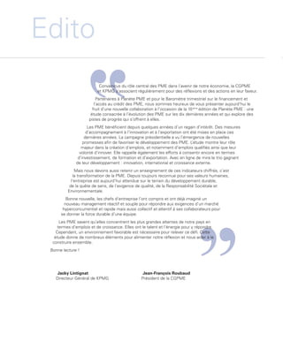 Edito
                                                  Convaincus du rôle central des PME dans l’avenir de notre économie, la CGPME
                                                 et KPMG s’associent régulièrement pour des réflexions et des actions en leur faveur.
                                                Partenaires à Planète PME et pour le Baromètre trimestriel sur le financement et
                                               l’accès au crédit des PME, nous sommes heureux de vous présenter aujourd’hui le
                                              fruit d’une nouvelle collaboration à l’occasion de la 10 ème édition de Planète PME : une
                                             étude consacrée à l’évolution des PME sur les dix dernières années et qui explore des
                                            pistes de progrès qui s’offrent à elles.
                                            Les PME bénéficient depuis quelques années d’un regain d’intérêt. Des mesures
                                           d’accompagnement à l’innovation et à l’exportation ont été mises en place ces
                                          dernières années. La campagne présidentielle a vu l’émergence de nouvelles
                                         promesses afin de favoriser le développement des PME. L    ’étude montre leur rôle
                                        majeur dans la création d’emplois, et notamment d’emplois qualifiés ainsi que leur
                                       volonté d’innover. Elle rappelle également les efforts à consentir encore en termes
                                      d’investissement, de formation et d’exportation. Avec en ligne de mire le trio gagnant
                                     de leur développement : innovation, international et croissance externe.
                                     Mais nous devons aussi retenir un enseignement de ces indicateurs chiffrés, c’est
                                    la transformation de la PME. Depuis toujours reconnue pour ses valeurs humaines,
                                   l’entreprise est aujourd’hui attendue sur le terrain du développement durable,
                                  de la quête de sens, de l’exigence de qualité, de la Responsabilité Sociétale et
                                 Environnementale.
                                Bonne nouvelle, les chefs d’entreprise l’ont compris et ont déjà imaginé un
                               nouveau management réactif et souple pour répondre aux exigences d’un marché
                              hyperconcurrentiel et rapide mais aussi collectif et attentif à ses collaborateurs pour
                             se donner la force durable d’une équipe.
                             Les PME savent qu’elles concentrent les plus grandes attentes de notre pays en
                            termes d’emplois et de croissance. Elles ont le talent et l’énergie pour y répondre.
                           Cependant, un environnement favorable est nécessaire pour relever ce défi. Cette
                          étude donne de nombreux éléments pour alimenter notre réflexion et nous aider à le
                         construire ensemble.
                        Bonne lecture !




                          Jacky Lintignat                                 Jean-François Roubaud
                          Directeur Général de KPMG                      Président de la CGPME




Etude PME 2012.indd 2                                                                                                                6/14/2012 5:11:10 PM
 