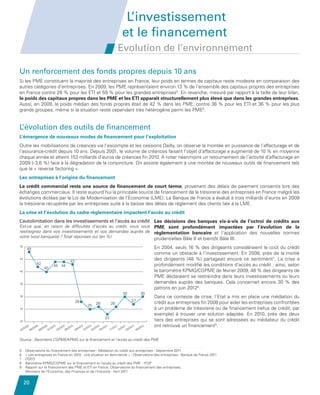 L’investissement
                                                                                                             et le financement
                                                                                                           Evolution de l’environnement

         Un renforcement des fonds propres depuis 10 ans
         Si les PME constituent la majorité des entreprises en France, leur poids en termes de capitaux reste modeste en comparaison des
         autres catégories d’entreprises. En 2009, les PME représentaient environ 13 % de l’ensemble des capitaux propres des entreprises
         en France contre 28 % pour les ETI et 59 % pour les grandes entreprises5. En revanche, mesuré par rapport à la taille de leur bilan,
         le poids des capitaux propres dans les PME et les ETI apparaît structurellement plus élevé que dans les grandes entreprises.
         Aussi, en 2009, le poids médian des fonds propres était de 42 % dans les PME, contre 38 % pour les ETI et 36 % pour les plus
         grands groupes, même si la situation reste cependant très hétérogène parmi les PME6.


         L’évolution des outils de financement
         L’émergence de nouveaux modes de financement pour l’exploitation
         Outre les mobilisations de créances via l’escompte et les cessions Dailly, on observe la montée en puissance de l’affacturage et de
         l’assurance-crédit depuis 10 ans. Depuis 2001, le volume de créances faisant l’objet d’affacturage a augmenté de 10 % en moyenne
         chaque année et atteint 153 milliards d’euros de créances fin 2010. A noter néanmoins un retournement de l’activité d’affacturage en
         2009 (- 3,6 %) face à la dégradation de la conjoncture. On assiste également à une montée de nouveaux outils de financement tels
         que le « reverse factoring ».
         Les entreprises à l’origine du financement
         Le crédit commercial reste une source de financement de court terme, provenant des délais de paiement consentis lors des
         échanges commerciaux. Il reste aujourd’hui la principale source de financement de la trésorerie des entreprises en France malgré les
         évolutions dictées par la Loi de Modernisation de l’Economie (LME). La Banque de France a évalué à trois milliards d’euros en 2009
         la trésorerie récupérée par les entreprises suite à la baisse des délais de règlement des clients liée à la LME.
         La crise et l’évolution du cadre réglementaire impactent l’accès au crédit
        L’autolimitation dans les investissements et l’accès au crédit Les décisions des banques vis-à-vis de l’octroi de crédits aux
        Est-ce que, en raison de difficultés d’accès au crédit, vous vous PME sont profondément impactées par l’évolution de la
     L’autolimitationdans vos investissements et et vos au crédit
        restreignez dans les investissements l’accès demandes auprès de réglementation bancaire et l’application des nouvelles normes
        votre (vos) banque(s) ? Total réponses oui (en %)
                                                                          prudentielles Bâle II et bientôt Bâle III.
         50
                    48                                                                                                           En 2004, seuls 16 % des dirigeants considéraient le coût du crédit
                                                                                                                                 comme un obstacle à l’investissement. En 2008, près de la moitié
         45
                                                                       43
                                                                                                                                 des dirigeants (48  %) partageait encore ce sentiment7. La crise a
                                 42                                                                                              profondément modifié les conditions d’accès au crédit : ainsi, selon
                                                           44 44
                                           40
         40                                                                                                                      le baromètre KPMG/CGPME de février 2009, 48 % des dirigeants de
                                                                                                                                 PME déclaraient se restreindre dans leurs investissements ou leurs
         35                                                                                                                      demandes auprès des banques. Cela concernait encore 30  % des
                                                                                                                                 patrons en juin 20128.
                                                                                                              30           30
         30                                                                                                                      Dans ce contexte de crise, l’Etat a mis en place une médiation du
                                                                            28                                      27
                                                                                          26          26                         crédit aux entreprises fin 2008 pour aider les entreprises confrontées
                                                                                    25
         25                                                                                                                      à un problème de trésorerie ou de financement (refus de crédit, par
                                                                                                                                 exemple) à trouver une solution adaptée. En 2010, près des deux
                                                                                                 23
         20                                                                                                                      tiers des entreprises qui se sont adressées au médiateur du crédit
                    09           09           09        010        10
                                                                /20 6/20
                                                                        10       10   10   10
                                                                              /20 2/20 3/20 5/20
                                                                                                11       11   11
                                                                                                       20 2/20 3/201
                                                                                                                    2
                                                                                                                         /20
                                                                                                                            12   ont retrouvé un financement9.
              /20          /20          /20        01
                                                      /2
                                                              03           09                      11/                06
         02              06           09                              0             1    0    0             1    0


         Source : Baromètre CGPME/KPMG sur le financement et l’accès au crédit des PME

         5 Observatoire du financement des entreprises - Médiation du crédit aux entreprises - Septembre 2011
         6   Les entreprises en France en 2010 : une situation en demi-teinte » - Observatoire des entreprises - Banque de France 2011
            «
         7 OSEO
         8 Baromètre KPMG/CGPME sur le financement et l’accès au crédit des PME - IFOP
         9 Rapport sur le financement des PME et ETI en France, Observatoire du financement des entreprises,
            
            Ministère de l’Economie, des Finances et de l’Industrie - Avril 2011


              20


Etude PME 2012.indd 20                                                                                                                                                                         6/14/2012 5:11:17 PM
 
