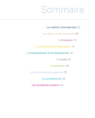 Sommaire
                                        La création d’entreprises 02

                                     Les facteurs de croissance 06

                                                   L  innovation 10
                                                    ’

                              L  international et l’exportation 14
                               ’

                        L  investissement et le financement 18
                         ’

                                                 L ’emploi 23

                                           La formation 28

                          Les transmissions-cessions 32

                                    La compétitivité 36

                            Les tendances d’avenir 40




Etude PME 2012.indd 1                                                  6/14/2012 5:11:10 PM
 