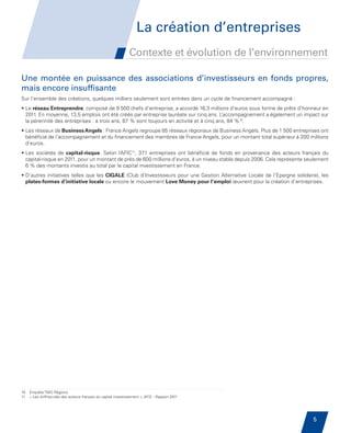 La création d’entreprises
                                                                          Contexte et évolution de l’environnement

         Une montée en puissance des associations d’investisseurs en fonds propres,
         mais encore insuffisante
         Sur l’ensemble des créations, quelques milliers seulement sont entrées dans un cycle de financement accompagné :
         • Le réseau Entreprendre, composé de 9 500 chefs d’entreprise, a accordé 16,3 millions d’euros sous forme de prêts d’honneur en
            2011. En moyenne, 13,5 emplois ont été créés par entreprise lauréate sur cinq ans. L   ’accompagnement a également un impact sur
            la pérennité des entreprises : à trois ans, 87 % sont toujours en activité et à cinq ans, 84 %10.
         • Les réseaux de Business Angels : France Angels regroupe 85 réseaux régionaux de Business Angels. Plus de 1 500 entreprises ont
           
           bénéficié de l’accompagnement et du financement des membres de France Angels, pour un montant total supérieur à 200 millions
           d’euros.
         • Les sociétés de capital-risque. Selon l’AFIC11, 371 entreprises ont bénéficié de fonds en provenance des acteurs français du
           
           capital-risque en 2011, pour un montant de près de 600 millions d’euros, à un niveau stable depuis 2006. Cela représente seulement
           6 % des montants investis au total par le capital investissement en France.
         • D’autres initiatives telles que les CIGALE (Club d’Investisseurs pour une Gestion Alternative Locale de l’Epargne solidaire), les
           
           plates-formes d’initiative locale ou encore le mouvement Love Money pour l’emploi œuvrent pour la création d’entreprises.




         10   Enquête TMO Régions
         11   « Les chiffres-clés des acteurs français du capital investissement », AFIC - Rapport 2011




                                                                                                                                      5


Etude PME 2012.indd 5                                                                                                                6/14/2012 5:11:11 PM
 