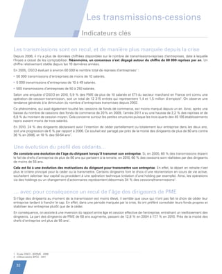 Les transmissions-cessions
                                                         Indicateurs clés

         Les transmissions sont en recul, et de manière plus marquée depuis la crise
         Depuis 2006, il n’y a plus de données chiffrées disponibles sur le nombre de transmissions-reprises d’entreprises, date à laquelle
         l’Insee a cessé de les comptabiliser. Néanmoins, un consensus s’est dégagé autour du chiffre de 60 000 reprises par an. Un
         chiffre relativement stable depuis les 10 dernières années.
         En 2005, OSEO évaluait à environ 60 000 le nombre total de reprises d’entreprises1 :
         •  0 000 transmissions d’entreprises de moins de 10 salariés.
           5
         •  000 transmissions d’entreprises de 10 à 49 salariés.
           5
         •  00 transmissions d’entreprises de 50 à 250 salariés.
           5
         Selon une enquête d’OSEO en 2010, 5,9 % des PME de plus de 10 salariés et ETI du secteur marchand en France ont connu une
         opération de cession-transmission, soit un total de 12 315 entités qui représentent 1,4 et 1,5 million d’emplois2. On observe une
         tendance générale à la diminution du nombre d’entreprises transmises depuis 2002.
         Ce phénomène, qui avait également touché les cessions de fonds de commerce, est moins marqué depuis un an. Ainsi, après une
         baisse du nombre de cessions des fonds de commerce de 20 % en 2009, l’année 2011 a vu une hausse de 2,2 % des reprises et de
         6,8 % du montant de cession moyen. Cela concerne surtout les petites structures puisque les trois quarts des 45 105 établissements
         repris avaient moins de trois salariés.
         En 2010, 24 % des dirigeants déclaraient avoir l’intention de céder partiellement ou totalement leur entreprise dans les deux ans,
         soit une progression de 6 % par rapport à 2006. Ce souhait est partagé par près de la moitié des dirigeants de plus de 60 ans contre
         36 % en 2006, et 18 % des 50-54 ans1.


         Une évolution du profil des cédants…
         On constate une évolution de l’âge du dirigeant lorsqu’il transmet son entreprise. Si, en 2005, 60 % des transmissions étaient
         le fait de chefs d’entreprise de plus de 60 ans qui partaient à la retraite, en 2010, 60 % des cessions sont réalisées par des dirigeants
         de moins de 55 ans.
         Cela est lié à une évolution des motivations du dirigeant pour transmettre son entreprise. En effet, le départ en retraite n’est
         plus le critère principal pour la céder ou la transmettre. Certains dirigeants font le choix d’une réorientation en cours de vie active,
         souhaitent valoriser leur capital ou procèdent à une opération technique (création d’une holding par exemple). Ainsi, les opérations
         via des holdings ou un changement d’actionnaires représentent désormais 34 % des cessions/transmissions1.


         … avec pour conséquence un recul de l’âge des dirigeants de PME
         Si l’âge des dirigeants au moment de la transmission est moins élevé, il semble que ceux qui n’ont pas fait le choix de céder leur
         entreprise tardent à franchir le cap. En effet, dans une période marquée par la crise, ils ont préféré consolider leurs fonds propres et
         stabiliser leur entreprise plutôt que de la céder.
         En conséquence, on assiste à une inversion du rapport entre âge et cession effective de l’entreprise, entraînant un vieillissement des
         dirigeants. La part des dirigeants de PME de 60 ans augmente, passant de 12,8 % en 2004 à 17     ,7 % en 2010. Près de la moitié des
         chefs d’entreprise ont plus de 55 ans1.




         1 Etude OSEO - BDPME - 2005
         2 L’Observatoire BPCE - 2011


           32


Etude PME 2012.indd 32                                                                                                                    6/14/2012 5:11:21 PM
 
