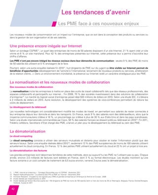 Les tendances d’avenir
                                                                       Les PME face à ces nouveaux enjeux

         Les nouveaux modes de consommation ont un impact sur l’entreprise, que ce soit dans la conception des produits ou services ou
         dans la gestion de son organisation et de ses salariés.


         Une présence encore inégale sur Internet
         Selon un sondage CGPME11, un quart des entreprises de moins de 50 salariés disposent d’un site Internet, 21 % ayant créé un site
         vitrine et 6 % un site marchand. Pour 42 % des entreprises présentes sur Internet, cette présence leur a permis d’accroître leur
         chiffre d’affaires.
         Les PME n’ont pas encore intégré les réseaux sociaux dans leur démarche de communication : seules 9 % des PME de moins
         de 50 salariés les utilisent et 5 % envisagent de le faire.
         Pourtant, selon une autre enquête réalisée fin 201012, huit dirigeants de PME sur dix jugent qu’être visible sur Internet permet de
         bénéficier d’opportunités (développement de l’activité à l’international, lancement de nouveaux produits ou services, amélioration
         de la relation clients...). Dans un environnement mondialisé, la présence sur Internet revêt un caractère stratégique pour les PME.


         La nomadisation et les nouveaux modes de collaboration
         Des nouveaux modes de collaboration
         La nomadisation incite les entreprises à mettre en place des outils de travail collaboratifs tels que des réseaux professionnels, des
         espaces collaboratifs et participatifs sur internet... Fin 2008, 70 % des sociétés investissaient dans des solutions de collaboration
         d’entreprise13. Le marché du logiciel social d’entreprise pesait déjà 500 millions de dollars en 2010. Selon une étude IDC, il s’élèvera
         à 2 milliards de dollars en 2014. Autre évolution, le développement des systèmes de visio-conférences permettant de réduire les
         coûts de déplacement.
         Le développement du télétravail
         Les nouvelles technologies ont considérablement modifié les modes de travail, en permettant aux salariés de rester connectés à
         leur entreprise depuis leur domicile et dans les transports. En France, seuls 9 % des salariés sont des télétravailleurs, alors que la
         moyenne communautaire s’élève à 18 %, un pourcentage qui s’élève à plus de 30 % aux Etats-Unis et dans les pays scandinaves.
         Selon une étude internationale commanditée par Cisco, 56 % des salariés français se disaient prêts au télétravail en 201014. Fin 2011,
         Frédéric Lefebvre, Secrétaire d’Etat chargé des PME, a lancé un plan pour le développement du télétravail au sein des PME.


         La dématerialisation
         Le cloud computing
         Le cloud computing consiste à utiliser des serveurs mutualisés et distants pour stocker et traiter l’information plutôt que des
         serveurs locaux. Selon une enquête réalisée début 201215, seulement 12 % des PME européennes de moins de 100 salariés utilisent
         actuellement le cloud computing. En France, 12 % des petites PME utilisent actuellement du cloud et 23 % ont un projet à trois ans.
         La dématérialisation des factures
         Les grandes entreprises sont désormais familières de cette méthode, alors qu’aujourd’hui les PME ne l’utilisent pas ou peu. Chaque
         année, environ 2,5 milliards de factures sont éditées en France, dont 3  % au format électronique. Les études montrent qu’une
         facture sortante a un coût complet de traitement de 8,5 euros environ, ramené 3 euros avec la dématérialisation.



         11   « PME, Internet et e-learning » - Sondage OpinionWay pour la CGPME - Novembre 2011
         12   Rapport Kelkoo/Hopscotch - La présence des TPE et PME sur Internet - Décembre 2010
         13   Forrester Research - Enquête sur les logiciels pour PME et grandes entreprises en Amérique du Nord et en Europe - 2008
              
         14   Etude réalisée par InsightExpress en 2010
         15   E
               tude réalisée par Vanson Bournes auprès de 1 150 dirigeants de PME de moins de 100 salariés (dont un tiers de moins de 25) en Allemagne, Belgique, France, Grande-Bretagne,
              Hollande, Suisse en 2011


           42


Etude PME 2012.indd 42                                                                                                                                                          6/14/2012 5:11:23 PM
 