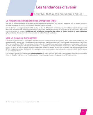 Les tendances d’avenir
                                                                        Les PME face à ces nouveaux enjeux

         La Responsabilité Sociétale des Entreprises (RSE)
         Bien que les dirigeants de PME se déclarent de plus en plus prêts à intégrer la RSE dans leur entreprise, cela se limite la plupart du
         temps à quelques actions, notamment dans le domaine environnemental.
         Afin de répondre aux exigences du marché, de plus en plus de PME seront contraintes, notamment dans le cadre de réponses à
         des appels d’offres ou par leurs fournisseurs et/ou clients (des grandes entreprises en particulier) de se conformer à des critères
         environnementaux et sociaux. Quelle que soit la taille de l’entreprise, les enjeux se situent tant sur le plan stratégique
         qu’opérationnel. Cela peut entraîner des surcoûts de recherche ou de production.


         Vers un nouveau management
         L’arrivée de la génération Y sur le marché du travail a un impact sur les modes de management. Ainsi, selon une étude KPMG16, ces
         jeunes vivent leur relation avec l’entreprise comme un partenaire et attachent beaucoup d’importance à l’épanouissement personnel.
         Outre la rémunération (49 %), les priorités professionnelles de cette génération portent sur des besoins prégnants comme l’intérêt
         du poste (37 %), une bonne ambiance de travail (36 %), un équilibre vie professionnelle/vie privée (30 %) et la sécurité de l’emploi
         (26 %). En retour de son implication et de son travail, cette génération entend recevoir non seulement une rémunération équitable
         (37 %), une participation aux résultats (35 %) mais également un concours à son épanouissement professionnel (via des formations
         ou de la mobilité interne).
         Ces nouveaux salariés ont une véritable culture du digital et voient d’un bon œil l’impact des nouveaux outils de communication
         (Internet, BlackBerry, Iphone…) sur l’équilibre de leur vie privée/vie professionnelle pour près de 60 % d’entre eux.




         16   Observatoire sur la Génération Y face à l’entreprise - Septembre 2010




                                                                                                                                       43


Etude PME 2012.indd 43                                                                                                                 6/14/2012 5:11:23 PM
 