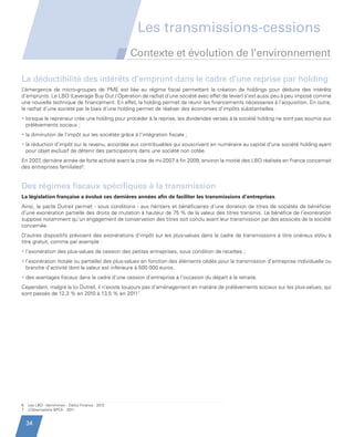 Les transmissions-cessions
                                                           Contexte et évolution de l’environnement

         La déductibilité des intérêts d’emprunt dans le cadre d’une reprise par holding
         L’émergence de micro-groupes de PME est liée au régime fiscal permettant la création de holdings pour déduire des intérêts
         d’emprunts. Le LBO (Leverage Buy Out / Opération de rachat d’une société avec effet de levier) s’est aussi peu à peu imposé comme
         une nouvelle technique de financement. En effet, la holding permet de réunir les financements nécessaires à l’acquisition. En outre,
         le rachat d’une société par le biais d’une holding permet de réaliser des économies d’impôts substantielles :
         • orsque le repreneur crée une holding pour procéder à la reprise, les dividendes versés à la société holding ne sont pas soumis aux
           l
           prélèvements sociaux ;
         • a diminution de l’impôt sur les sociétés grâce à l’intégration fiscale ;
           l
         • a réduction d’impôt sur le revenu, accordée aux contribuables qui souscrivent en numéraire au capital d’une société holding ayant
           l
           pour objet exclusif de détenir des participations dans une société non cotée.
         En 2007 dernière année de forte activité avant la crise de mi-2007 à fin 2009, environ la moitié des LBO réalisés en France concernait
                ,
         des entreprises familiales6.


         Des régimes fiscaux spécifiques à la transmission
         La législation française a évolué ces dernières années afin de faciliter les transmissions d’entreprises.
         Ainsi, le pacte Dutreil permet - sous conditions - aux héritiers et bénéficiaires d’une donation de titres de sociétés de bénéficier
         d’une exonération partielle des droits de mutation à hauteur de 75 % de la valeur des titres transmis. Le bénéfice de l’exonération
         suppose notamment qu’un engagement de conservation des titres soit conclu avant leur transmission par des associés de la société
         concernée.
         D’autres dispositifs prévoient des exonérations d’impôt sur les plus-values dans le cadre de transmissions à titre onéreux et/ou à
         titre gratuit, comme par exemple :
         • ’exonération des plus-values de cession des petites entreprises, sous condition de recettes ;
           l
         • ’exonération (totale ou partielle) des plus-values en fonction des éléments cédés pour la transmission d’entreprise individuelle ou
           l
           branche d’activité dont la valeur est inférieure à 500 000 euros.
         •  es avantages fiscaux dans le cadre d’une cession d’entreprise à l’occasion du départ à la retraite.
           d
         Cependant, malgré la loi Dutreil, il n’existe toujours pas d’aménagement en matière de prélèvements sociaux sur les plus-values, qui
         sont passés de 12,3 % en 2010 à 13,5 % en 20117.




         6   Les LBO - Vernimmen - Dalloz Finance - 2012
         7   L’Observatoire BPCE - 2011


             34


Etude PME 2012.indd 34                                                                                                                 6/14/2012 5:11:21 PM
 