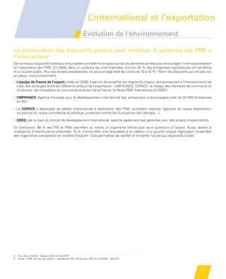 n                                                                              L’international et l’exportation
                                                                           Evolution de l’environnement

             La structuration des dispositifs publics pour renforcer la présence des PME à
             l’international
             De nombreux dispositifs nationaux et européens ont été mis en place sur les dix dernières années pour encourager l’internationalisation
             et l’exportation des PME. En 2009, dans un contexte de crise financière, environ 20 % des entreprises exportatrices ont bénéficié
             d’un soutien public. Pour les années précédentes, ce pourcentage était de l’ordre de 10 à 15 %5. Parmi les dispositifs qui ont été mis
             en place, citons notamment :
             •  ’équipe de France de l’export, créée en 2009, a permis de simplifier les dispositifs d’appui des entreprises à l’international et de
               L
               créer des synergies entre les différents acteurs de l’exportation : UBIFRANCE, COFACE, le réseau des chambres de commerce et
               d’industrie, les conseillers du commerce extérieur de la France, le Pacte PME International et OSEO.

             •  BIFRANCE (Agence française pour le développement international des entreprises) a accompagné près de 20 000 entreprises
               U
               en 2011.

             •  a COFACE a développé sa palette d’assurances à destination des PME souhaitant exporter  (garantie du risque exportateur,
               L
               couverture du risque commercial et politique, protection contre les fluctuations des changes…).

             •  SEO, par le biais du contrat de développement international, apporte également des garanties pour des projets d’exportations.
               O

             En conclusion, 68 % des TPE et PME identifient au moins un organisme officiel pour leurs questions à l’export. Aussi, devant la
             multiplicité d’interlocuteurs potentiels, 74 % d’entre elles sont favorables à la création d’un guichet unique regroupant l’ensemble
             des organismes compétents en matière d’export6. Cela permettrait de clarifier et simplifier l’accès aux dispositifs d’aide.




             5   Cour des comptes - Rapport public annuel 2011
             6   Etude « PME, les clés de l’export » réalisée par TNS Sofres pour UPS et la CGPME - Mai 2011



                                                                                                                                             17


    Etude PME 2012.indd 17                                                                                                                   6/14/2012 5:11:15 PM
 