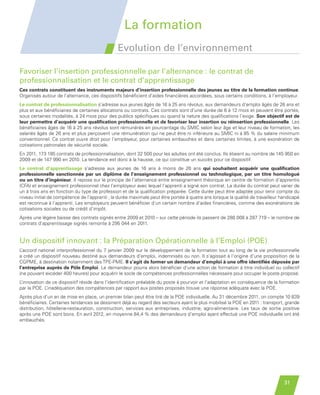 La formation
                                                        Evolution de l’environnement

         Favoriser l’insertion professionnelle par l’alternance : le contrat de
         professionnalisation et le contrat d’apprentissage
         Ces contrats constituent des instruments majeurs d’insertion professionnelle des jeunes au titre de la formation continue.
         Organisés autour de l’alternance, ces dispositifs bénéficient d’aides financières accordées, sous certains conditions, à l’employeur.
         Le contrat de professionnalisation s’adresse aux jeunes âgés de 16 à 25 ans révolus, aux demandeurs d’emploi âgés de 26 ans et
         plus et aux bénéficiaires de certaines allocations ou contrats. Ces contrats sont d’une durée de 6 à 12 mois et peuvent être portés,
         sous certaines modalités, à 24 mois pour des publics spécifiques ou quand la nature des qualifications l’exige. Son objectif est de
         leur permettre d’acquérir une qualification professionnelle et de favoriser leur insertion ou réinsertion professionnelle. Les
         bénéficiaires âgés de 16 à 25 ans révolus sont rémunérés en pourcentage du SMIC selon leur âge et leur niveau de formation, les
         salariés âgés de 26 ans et plus perçoivent une rémunération qui ne peut être ni inférieure au SMIC ni à 85 % du salaire minimum
         conventionnel. Ce contrat ouvre droit pour l’employeur, pour certaines embauches et dans certaines limites, à une exonération de
         cotisations patronales de sécurité sociale.
         En 2011, 173 185 contrats de professionnalisation, dont 32 500 pour les adultes ont été conclus. Ils étaient au nombre de 145 950 en
         2009 et de 147 990 en 2010. La tendance est donc à la hausse, ce qui constitue un succès pour ce dispositif.
         Le contrat d’apprentissage s’adresse aux jeunes de 16 ans à moins de 26 ans qui souhaitent acquérir une qualification
         professionnelle sanctionnée par un diplôme de l’enseignement professionnel ou technologique, par un titre homologué
         ou un titre d’ingénieur. Il repose sur le principe de l’alternance entre enseignement théorique en centre de formation d’apprentis
         (CFA) et enseignement professionnel chez l’employeur avec lequel l’apprenti a signé son contrat. La durée du contrat peut varier de
         un à trois ans en fonction du type de profession et de la qualification préparée. Cette durée peut être adaptée pour tenir compte du
         niveau initial de compétence de l’apprenti ; la durée maximale peut être portée à quatre ans lorsque la qualité de travailleur handicapé
         est reconnue à l’apprenti. Les employeurs peuvent bénéficier d’un certain nombre d’aides financières, comme des exonérations de
         cotisations sociales ou de crédit d’impôt.
         Après une légère baisse des contrats signés entre 2009 et 2010 – sur cette période ils passent de 288 008 à 287 719 – le nombre de
         contrats d’apprentissage signés remonte à 295 044 en 2011.


         Un dispositif innovant : la Préparation Opérationnelle à l’Emploi (POE)
         L’accord national interprofessionnel du 7 janvier 2009 sur le développement de la formation tout au long de la vie professionnelle
         a créé un dispositif nouveau destiné aux demandeurs d’emploi, indemnisés ou non. Il s’agissait à l’origine d’une proposition de la
         CGPME, à destination notamment des TPE-PME. Il s’agit de former un demandeur d’emploi à une offre identifiée déposée par
         l’entreprise auprès de Pôle Emploi. Le demandeur pourra alors bénéficier d’une action de formation à titre individuel ou collectif
         (ne pouvant excéder 400 heures) pour acquérir le socle de compétences professionnelles nécessaire pour occuper le poste proposé.
         L’innovation de ce dispositif réside dans l’identification préalable du poste à pourvoir et l’adaptation en conséquence de la formation
         par la POE. L’inadéquation des compétences par rapport aux postes proposés trouve une réponse adéquate avec la POE.
         Après plus d’un an de mise en place, un premier bilan peut être tiré de la POE individuelle. Au 31 décembre 2011, on compte 10 839
         bénéficiaires. Certaines tendances se dessinent déjà au regard des secteurs ayant le plus mobilisé la POE en 2011 : transport, grande
         distribution, hôtellerie-restauration, construction, services aux entreprises, industrie, agro-alimentaire. Les taux de sortie positive
         après une POE sont bons. En avril 2012, en moyenne 84,4 % des demandeurs d’emploi ayant effectué une POE individuelle ont été
         embauchés.




                                                                                                                                         31


Etude PME 2012.indd 31                                                                                                                   6/14/2012 5:11:21 PM
 