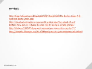Források
http://blog.hubspot.com/blog/tabid/6307/bid/20566/The-Button-Color-A-B-
Test-Red-Beats-Green.aspx
http://visualwebsiteoptimizer.com/split-testing-blog/the-attack-of-red-
buttons-how-gsm-nl-reduced-bounce-rate-by-doing-a-simple-change/
http://dmix.ca/2010/05/how-we-increased-our-conversion-rate-by-72/
http://analytics.blogspot.hu/2013/08/easily-ab-test-your-websites-call-to.html
 