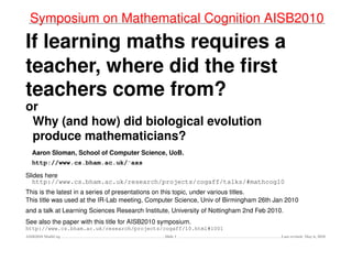 Symposium on Mathematical Cognition AISB2010
If learning maths requires a
teacher, where did the ﬁrst
teachers come from?
or
Why (and how) did biological evolution
produce mathematicians?
Aaron Sloman, School of Computer Science, UoB.
http://www.cs.bham.ac.uk/∼axs
Slides here
http://www.cs.bham.ac.uk/research/projects/cogaff/talks/#mathcog10
This is the latest in a series of presentations on this topic, under various titles.
This title was used at the IR-Lab meeting, Computer Science, Univ of Birmingham 26th Jan 2010
and a talk at Learning Sciences Research Institute, University of Nottingham 2nd Feb 2010.
See also the paper with this title for AISB2010 symposium.
http://www.cs.bham.ac.uk/research/projects/cogaff/10.html#1001
AISB2010 MathCog Slide 1 Last revised: May 6, 2010
 