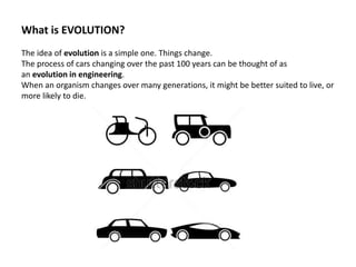 What is EVOLUTION?
The idea of evolution is a simple one. Things change.
The process of cars changing over the past 100 years can be thought of as
an evolution in engineering.
When an organism changes over many generations, it might be better suited to live, or
more likely to die.
 
