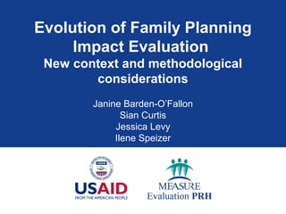 Evolution of Family Planning
Impact Evaluation
New context and methodological
considerations
Janine Barden-O’Fallon
Sian Curtis
Jessica Levy
Ilene Speizer
 