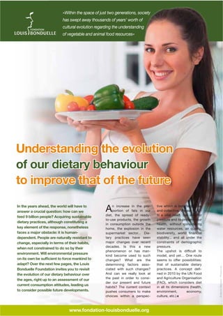 «Within the space of just two generations, society
has swept away thousands of years' worth of
cultural evolution regarding the understanding
of vegetable and animal food resources»

Understanding the evolution
of our dietary behaviour
to improve that of the future

adapt? Over the next few pages, the Louis
Bonduelle Foundation invites you to revisit
the evolution of our dietary behaviour over
the ages, right up to an assessment of our
current consumption attitudes, leading us
to consider possible future developments.

n increase in the proportion of fats in our
diet, the spread of readyto-use products, the growth
in consumption outside the
home, the explosion in the
supermarket sector... Dietary practices have seen
major changes over recent
decades. Is this a new
phenomenon or has mankind become used to such
changes? What are the
determining factors associated with such changes?
And can we really look at
the past in order to consider our present and future
habits? The current context
pushes consumers to make
choices within a perspec-

A

www.fondation-louisbonduelle.org

tive which is both individual
and collective. We eat to fulpleasure and to preserve our
health, without considering
water resources, air quality,
stability... and all under the
constraints of demographic
pressure.
model, and yet… One route
that of sustainable dietary
ned in 2010 by the UN Food
and Agriculture Organisation
(FAO), which considers diet
in all its dimensions (health,
environment,
economy,
culture, etc.).

© DMITRIY MELNIKOV - FOTOLIA.COM

In the years ahead, the world will have to
answer a crucial question: how can we
feed 9 billion people? Acquiring sustainable
dietary practices, although constituting a
key element of the response, nonetheless
faces a major obstacle: it is humandependent. People are naturally resistant to
change, especially in terms of their habits,
when not constrained to do so by their
environment. Will environmental pressure

 