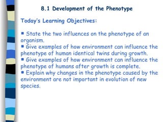 8.1 Development of the Phenotype
Today’s Learning Objectives:
 State the two influences on the phenotype of an
organism.
 Give examples of how environment can influence the
phenotype of human identical twins during growth.
 Give examples of how environment can influence the
phenotype of humans after growth is complete.
 Explain why changes in the phenotype caused by the
environment are not important in evolution of new
species.
 
