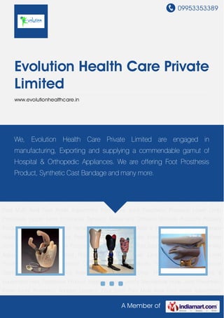 09953353389
A Member of
Evolution Health Care Private
Limited
www.evolutionhealthcare.in
Prosthetic Products Lower Limb Prosthesis Upper Limb Prosthesis Dynamic Movement
Orthosis Orthosis Products Podiatry Products Pressure Garments Rehabilitation Aid Walking
Aids & Wheel Chair Physio Therapy Machine & Equipment Foot Prosthesis Product Hydraulic
Knee Joints Mechanical Knee Joint Pneumatic Knee Joints Prosthetic Adapter Dynamic
Foot Sach Foot Multi Axial Foot Ankle Adjustment Foot Knee Joint Prosthetic Products Lower
Limb Prosthesis Upper Limb Prosthesis Dynamic Movement Orthosis Orthosis
Products Podiatry Products Pressure Garments Rehabilitation Aid Walking Aids & Wheel
Chair Physio Therapy Machine & Equipment Foot Prosthesis Product Hydraulic Knee
Joints Mechanical Knee Joint Pneumatic Knee Joints Prosthetic Adapter Dynamic Foot Sach
Foot Multi Axial Foot Ankle Adjustment Foot Knee Joint Prosthetic Products Lower Limb
Prosthesis Upper Limb Prosthesis Dynamic Movement Orthosis Orthosis Products Podiatry
Products Pressure Garments Rehabilitation Aid Walking Aids & Wheel Chair Physio Therapy
Machine & Equipment Foot Prosthesis Product Hydraulic Knee Joints Mechanical Knee
Joint Pneumatic Knee Joints Prosthetic Adapter Dynamic Foot Sach Foot Multi Axial Foot Ankle
Adjustment Foot Knee Joint Prosthetic Products Lower Limb Prosthesis Upper Limb
Prosthesis Dynamic Movement Orthosis Orthosis Products Podiatry Products Pressure
Garments Rehabilitation Aid Walking Aids & Wheel Chair Physio Therapy Machine &
Equipment Foot Prosthesis Product Hydraulic Knee Joints Mechanical Knee Joint Pneumatic
Knee Joints Prosthetic Adapter Dynamic Foot Sach Foot Multi Axial Foot Ankle Adjustment
We, Evolution Health Care Private Limited are engaged in
manufacturing, Exporting and supplying a commendable gamut of
Hospital & Orthopedic Appliances. We are offering Foot Prosthesis
Product, Synthetic Cast Bandage and many more.
 