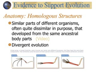 Anatomy: Homologous Structures Similar parts of different organisms, often quite dissimilar in purpose, that developed from the same ancestral body parts  (Video) Divergent evolution Evidence to Support Evolution 