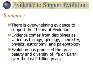 Summary There is overwhelming evidence to support the Theory of Evolution Evidence comes from disciplines as varied as biology, geology, chemistry, physics, astronomy, and paleontology Evolution has produced the great beauty and diversity of life on Earth over the last 4 billion years Evidence to Support Evolution 