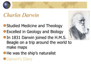 Charles Darwin Studied Medicine and Theology Excelled in Geology and Biology In 1831 Darwin joined the H.M.S. Beagle on a trip around the world to make maps He was the ship’s naturalist Darwin’s Diary 