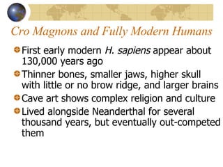 Cro Magnons and Fully Modern Humans First early modern  H. sapiens  appear about 130,000 years ago Thinner bones, smaller jaws, higher skull with little or no brow ridge, and larger brains Cave art shows complex religion and culture Lived alongside Neanderthal for several thousand years, but eventually out-competed them 