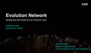 Evolution Network
Amit Dhamija
Amit Dhamija
Network Engineering
amit.dhamija@colt.net | @AmitDhamijain
SEAMLESS NETWORK EVOLUTION AT COLT
APRICOT 2018
Kathmandu, Nepal
 